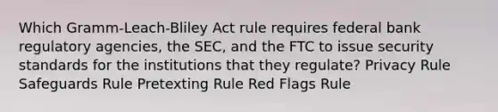 Which Gramm-Leach-Bliley Act rule requires federal bank regulatory agencies, the SEC, and the FTC to issue security standards for the institutions that they regulate? Privacy Rule Safeguards Rule Pretexting Rule Red Flags Rule