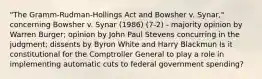 "The Gramm-Rudman-Hollings Act and Bowsher v. Synar," concerning Bowsher v. Synar (1986) (7-2) - majority opinion by Warren Burger; opinion by John Paul Stevens concurring in the judgment; dissents by Byron White and Harry Blackmun Is it constitutional for the Comptroller General to play a role in implementing automatic cuts to federal government spending?