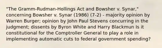 "The Gramm-Rudman-Hollings Act and Bowsher v. Synar," concerning Bowsher v. Synar (1986) (7-2) - majority opinion by Warren Burger; opinion by John Paul Stevens concurring in the judgment; dissents by Byron White and Harry Blackmun Is it constitutional for the Comptroller General to play a role in implementing automatic cuts to federal government spending?