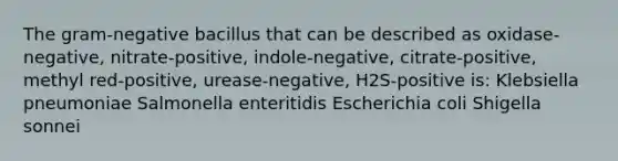 The gram-negative bacillus that can be described as oxidase-negative, nitrate-positive, indole-negative, citrate-positive, methyl red-positive, urease-negative, H2S-positive is: Klebsiella pneumoniae Salmonella enteritidis Escherichia coli Shigella sonnei