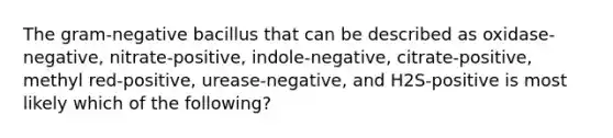 The gram-negative bacillus that can be described as oxidase-negative, nitrate-positive, indole-negative, citrate-positive, methyl red-positive, urease-negative, and H2S-positive is most likely which of the following?