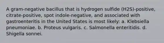 A gram-negative bacillus that is hydrogen sulfide (H2S)-positive, citrate-positive, spot indole-negative, and associated with gastroenteritis in the United States is most likely: a. Klebsiella pneumoniae. b. Proteus vulgaris. c. Salmonella enteritidis. d. Shigella sonnei.