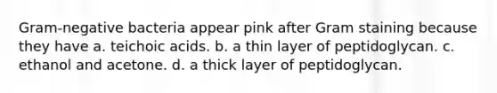 Gram-negative bacteria appear pink after Gram staining because they have a. teichoic acids. b. a thin layer of peptidoglycan. c. ethanol and acetone. d. a thick layer of peptidoglycan.