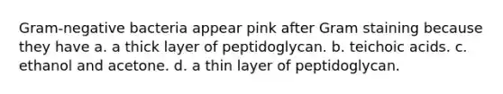 Gram-negative bacteria appear pink after Gram staining because they have a. a thick layer of peptidoglycan. b. teichoic acids. c. ethanol and acetone. d. a thin layer of peptidoglycan.