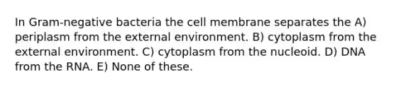 In Gram-negative bacteria the cell membrane separates the A) periplasm from the external environment. B) cytoplasm from the external environment. C) cytoplasm from the nucleoid. D) DNA from the RNA. E) None of these.