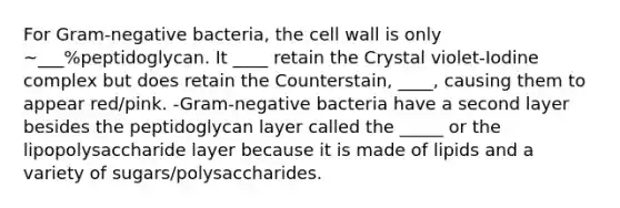 For Gram-negative bacteria, the cell wall is only ~___%peptidoglycan. It ____ retain the Crystal violet-Iodine complex but does retain the Counterstain, ____, causing them to appear red/pink. -Gram-negative bacteria have a second layer besides the peptidoglycan layer called the _____ or the lipopolysaccharide layer because it is made of lipids and a variety of sugars/polysaccharides.