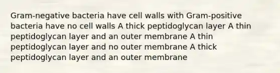 Gram-negative bacteria have cell walls with Gram-positive bacteria have no cell walls A thick peptidoglycan layer A thin peptidoglycan layer and an outer membrane A thin peptidoglycan layer and no outer membrane A thick peptidoglycan layer and an outer membrane