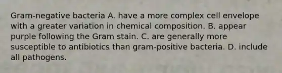 Gram-negative bacteria A. have a more complex cell envelope with a greater variation in chemical composition. B. appear purple following the Gram stain. C. are generally more susceptible to antibiotics than gram-positive bacteria. D. include all pathogens.