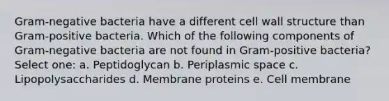 Gram-negative bacteria have a different cell wall structure than Gram-positive bacteria. Which of the following components of Gram-negative bacteria are not found in Gram-positive bacteria? Select one: a. Peptidoglycan b. Periplasmic space c. Lipopolysaccharides d. Membrane proteins e. Cell membrane