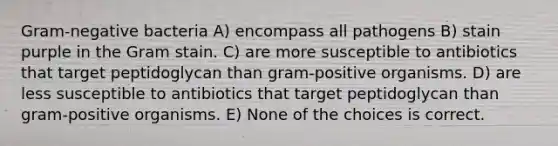 Gram-negative bacteria A) encompass all pathogens B) stain purple in the Gram stain. C) are more susceptible to antibiotics that target peptidoglycan than gram-positive organisms. D) are less susceptible to antibiotics that target peptidoglycan than gram-positive organisms. E) None of the choices is correct.