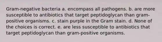 Gram-negative bacteria a. encompass all pathogens. b. are more susceptible to antibiotics that target peptidoglycan than gram-positive organisms. c. stain purple in the Gram stain. d. None of the choices is correct. e. are less susceptible to antibiotics that target peptidoglycan than gram-positive organisms.