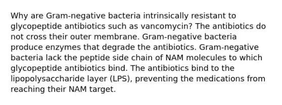 Why are Gram-negative bacteria intrinsically resistant to glycopeptide antibiotics such as vancomycin? The antibiotics do not cross their outer membrane. Gram-negative bacteria produce enzymes that degrade the antibiotics. Gram-negative bacteria lack the peptide side chain of NAM molecules to which glycopeptide antibiotics bind. The antibiotics bind to the lipopolysaccharide layer (LPS), preventing the medications from reaching their NAM target.