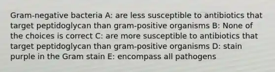 Gram-negative bacteria A: are less susceptible to antibiotics that target peptidoglycan than gram-positive organisms B: None of the choices is correct C: are more susceptible to antibiotics that target peptidoglycan than gram-positive organisms D: stain purple in the Gram stain E: encompass all pathogens