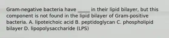 Gram-negative bacteria have _____ in their lipid bilayer, but this component is not found in the lipid bilayer of Gram-positive bacteria. A. lipoteichoic acid B. peptidoglycan C. phospholipid bilayer D. lipopolysaccharide (LPS)