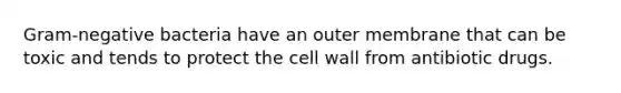 Gram-negative bacteria have an outer membrane that can be toxic and tends to protect the cell wall from antibiotic drugs.