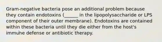 Gram-negative bacteria pose an additional problem because they contain endotoxins (______ in the lipopolysaccharide or LPS component of their outer membrane). Endotoxins are contained within these bacteria until they die either from the host's immune defense or antibiotic therapy.