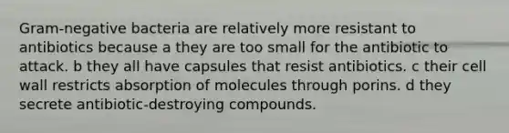 Gram-negative bacteria are relatively more resistant to antibiotics because a they are too small for the antibiotic to attack. b they all have capsules that resist antibiotics. c their cell wall restricts absorption of molecules through porins. d they secrete antibiotic-destroying compounds.