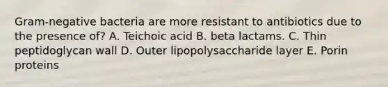 Gram-negative bacteria are more resistant to antibiotics due to the presence of? A. Teichoic acid B. beta lactams. C. Thin peptidoglycan wall D. Outer lipopolysaccharide layer E. Porin proteins