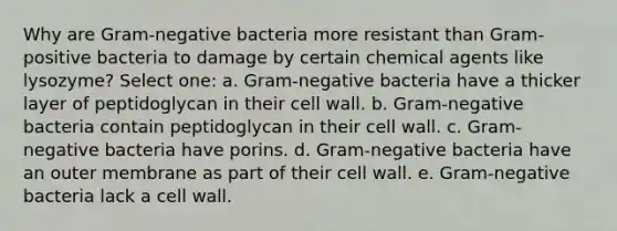 Why are Gram-negative bacteria more resistant than Gram-positive bacteria to damage by certain chemical agents like lysozyme? Select one: a. Gram-negative bacteria have a thicker layer of peptidoglycan in their cell wall. b. Gram-negative bacteria contain peptidoglycan in their cell wall. c. Gram-negative bacteria have porins. d. Gram-negative bacteria have an outer membrane as part of their cell wall. e. Gram-negative bacteria lack a cell wall.