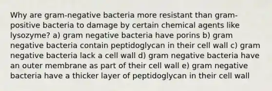 Why are gram-negative bacteria more resistant than gram-positive bacteria to damage by certain chemical agents like lysozyme? a) gram negative bacteria have porins b) gram negative bacteria contain peptidoglycan in their cell wall c) gram negative bacteria lack a cell wall d) gram negative bacteria have an outer membrane as part of their cell wall e) gram negative bacteria have a thicker layer of peptidoglycan in their cell wall