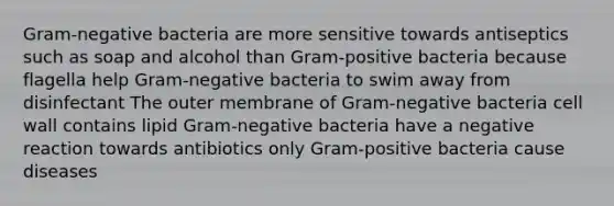 Gram-negative bacteria are more sensitive towards antiseptics such as soap and alcohol than Gram-positive bacteria because flagella help Gram-negative bacteria to swim away from disinfectant The outer membrane of Gram-negative bacteria cell wall contains lipid Gram-negative bacteria have a negative reaction towards antibiotics only Gram-positive bacteria cause diseases