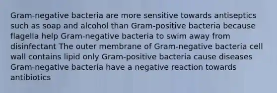 Gram-negative bacteria are more sensitive towards antiseptics such as soap and alcohol than Gram-positive bacteria because flagella help Gram-negative bacteria to swim away from disinfectant The outer membrane of Gram-negative bacteria cell wall contains lipid only Gram-positive bacteria cause diseases Gram-negative bacteria have a negative reaction towards antibiotics