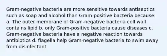 Gram-negative bacteria are more sensitive towards antiseptics such as soap and alcohol than Gram-positive bacteria because: a. The outer membrane of Gram-negative bacteria cell wall contains lipid b. only Gram-positive bacteria cause diseases c. Gram-negative bacteria have a negative reaction towards antibiotics d. flagella help Gram-negative bacteria to swim away from disinfectant