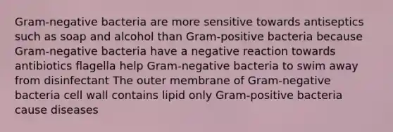 Gram-negative bacteria are more sensitive towards antiseptics such as soap and alcohol than Gram-positive bacteria because Gram-negative bacteria have a negative reaction towards antibiotics flagella help Gram-negative bacteria to swim away from disinfectant The outer membrane of Gram-negative bacteria cell wall contains lipid only Gram-positive bacteria cause diseases