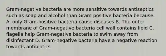 Gram-negative bacteria are more sensitive towards antiseptics such as soap and alcohol than Gram-positive bacteria because: A. only Gram-positive bacteria cause diseases B. The outer membrane of Gram-negative bacteria cell wall contains lipid C. flagella help Gram-negative bacteria to swim away from disinfectant D. Gram-negative bacteria have a negative reaction towards antibiotics