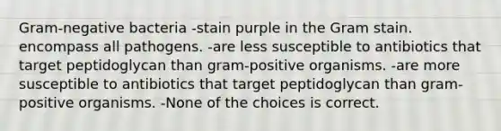 Gram-negative bacteria -stain purple in the Gram stain. encompass all pathogens. -are less susceptible to antibiotics that target peptidoglycan than gram-positive organisms. -are more susceptible to antibiotics that target peptidoglycan than gram-positive organisms. -None of the choices is correct.