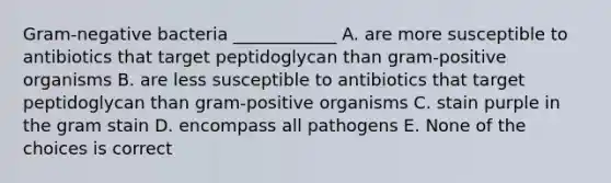 Gram-negative bacteria ____________ A. are more susceptible to antibiotics that target peptidoglycan than gram-positive organisms B. are less susceptible to antibiotics that target peptidoglycan than gram-positive organisms C. stain purple in the gram stain D. encompass all pathogens E. None of the choices is correct