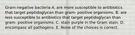 Gram-negative bacteria A. are more susceptible to antibiotics that target peptidoglycan than gram- positive organisms. B. are less susceptible to antibiotics that target peptidoglycan than gram- positive organisms. C. stain purple in the Gram stain. D. encompass all pathogens. E. None of the choices is correct.