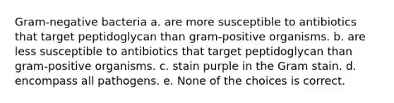 Gram-negative bacteria a. are more susceptible to antibiotics that target peptidoglycan than gram-positive organisms. b. are less susceptible to antibiotics that target peptidoglycan than gram-positive organisms. c. stain purple in the Gram stain. d. encompass all pathogens. e. None of the choices is correct.