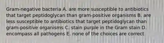 Gram-negative bacteria A. are more susceptible to antibiotics that target peptidoglycan than gram-positive organisms B. are less susceptible to antibiotics that target peptidoglycan than gram-positive organisms C. stain purple in the Gram stain D. encompass all pathogens E. none of the choices are correct