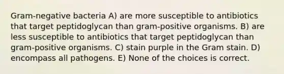 Gram-negative bacteria A) are more susceptible to antibiotics that target peptidoglycan than gram-positive organisms. B) are less susceptible to antibiotics that target peptidoglycan than gram-positive organisms. C) stain purple in the Gram stain. D) encompass all pathogens. E) None of the choices is correct.