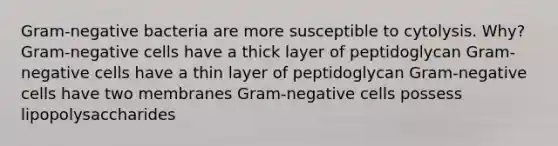 Gram-negative bacteria are more susceptible to cytolysis. Why? Gram-negative cells have a thick layer of peptidoglycan Gram-negative cells have a thin layer of peptidoglycan Gram-negative cells have two membranes Gram-negative cells possess lipopolysaccharides