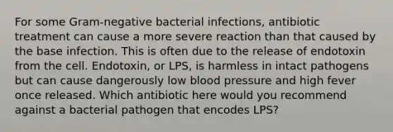 For some Gram-negative bacterial infections, antibiotic treatment can cause a more severe reaction than that caused by the base infection. This is often due to the release of endotoxin from the cell. Endotoxin, or LPS, is harmless in intact pathogens but can cause dangerously low <a href='https://www.questionai.com/knowledge/kD0HacyPBr-blood-pressure' class='anchor-knowledge'>blood pressure</a> and high fever once released. Which antibiotic here would you recommend against a bacterial pathogen that encodes LPS?