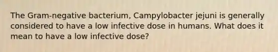 The Gram-negative bacterium, Campylobacter jejuni is generally considered to have a low infective dose in humans. What does it mean to have a low infective dose?