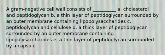 A gram-negative cell wall consists of __________ a. cholesterol and peptidoglycan b. a thin layer of peptidoglycan surrounded by an outer membrane containing lipopolysaccharides c. peptidoglycan and cellulose d. a thick layer of peptidoglycan surrounded by an outer membrane containing lipopolysaccharides e. a thin layer of peptidoglycan surrounded by a capsule