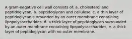 A gram-negative cell wall consists of: a. cholesterol and peptidoglycan, b. peptidoglycan and cellulose, c. a thin layer of peptidoglycan surrounded by an outer membrane containing lipopolysaccharides, d. a thick layer of peptidoglycan surrounded by an outer membrane containing lipopolysaccharides, e. a thick layer of peptidoglycan with no outer membrane.