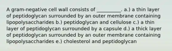 A gram-negative cell wall consists of __________. a.) a thin layer of peptidoglycan surrounded by an outer membrane containing lipopolysaccharides b.) peptidoglycan and cellulose c.) a thin layer of peptidoglycan surrounded by a capsule d.) a thick layer of peptidoglycan surrounded by an outer membrane containing lipopolysaccharides e.) cholesterol and peptidoglycan