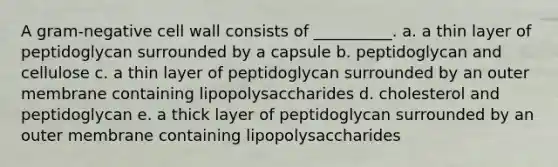 A gram-negative cell wall consists of __________. a. a thin layer of peptidoglycan surrounded by a capsule b. peptidoglycan and cellulose c. a thin layer of peptidoglycan surrounded by an outer membrane containing lipopolysaccharides d. cholesterol and peptidoglycan e. a thick layer of peptidoglycan surrounded by an outer membrane containing lipopolysaccharides