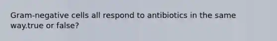 Gram-negative cells all respond to antibiotics in the same way.true or false?