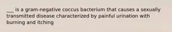 ___ is a gram-negative coccus bacterium that causes a sexually transmitted disease characterized by painful urination with burning and itching