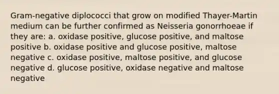 Gram-negative diplococci that grow on modified Thayer-Martin medium can be further confirmed as Neisseria gonorrhoeae if they are: a. oxidase positive, glucose positive, and maltose positive b. oxidase positive and glucose positive, maltose negative c. oxidase positive, maltose positive, and glucose negative d. glucose positive, oxidase negative and maltose negative