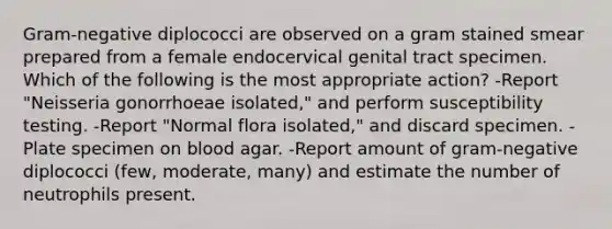 Gram-negative diplococci are observed on a gram stained smear prepared from a female endocervical genital tract specimen. Which of the following is the most appropriate action? -Report "Neisseria gonorrhoeae isolated," and perform susceptibility testing. -Report "Normal flora isolated," and discard specimen. -Plate specimen on blood agar. -Report amount of gram-negative diplococci (few, moderate, many) and estimate the number of neutrophils present.