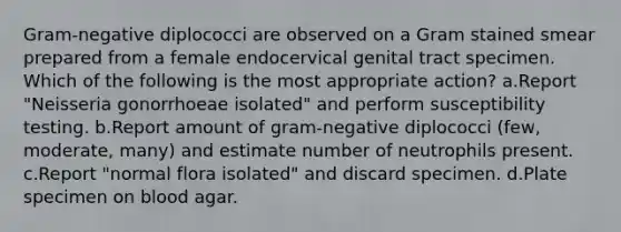 Gram-negative diplococci are observed on a Gram stained smear prepared from a female endocervical genital tract specimen. Which of the following is the most appropriate action? a.Report "Neisseria gonorrhoeae isolated" and perform susceptibility testing. b.Report amount of gram-negative diplococci (few, moderate, many) and estimate number of neutrophils present. c.Report "normal flora isolated" and discard specimen. d.Plate specimen on blood agar.