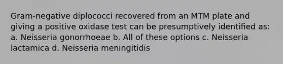 Gram-negative diplococci recovered from an MTM plate and giving a positive oxidase test can be presumptively identiﬁed as: a. Neisseria gonorrhoeae b. All of these options c. Neisseria lactamica d. Neisseria meningitidis