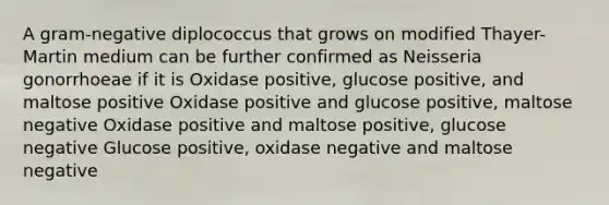 A gram-negative diplococcus that grows on modified Thayer-Martin medium can be further confirmed as Neisseria gonorrhoeae if it is Oxidase positive, glucose positive, and maltose positive Oxidase positive and glucose positive, maltose negative Oxidase positive and maltose positive, glucose negative Glucose positive, oxidase negative and maltose negative