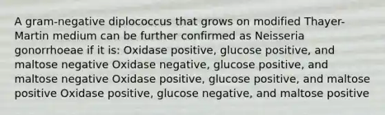 A gram-negative diplococcus that grows on modified Thayer-Martin medium can be further confirmed as Neisseria gonorrhoeae if it is: Oxidase positive, glucose positive, and maltose negative Oxidase negative, glucose positive, and maltose negative Oxidase positive, glucose positive, and maltose positive Oxidase positive, glucose negative, and maltose positive